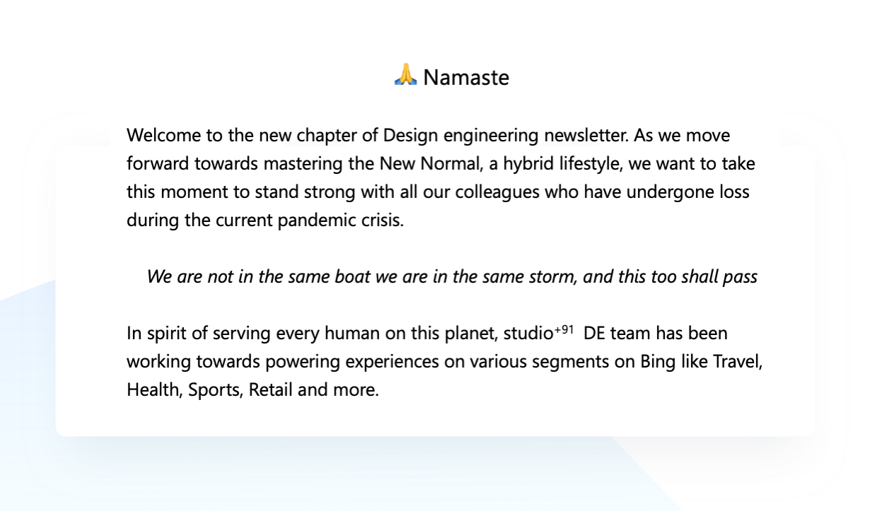 🙏 Namaste, Welcome to the new chapter of Design engineering newsletter. As we move forward towards mastering the New Normal, a hybrid lifestyle, we want to take this moment to stand strong with all our colleagues who have undergone loss during the current pandemic crisis. We are not in the same boat we are in the same storm, and this too shall pass. In spirit of serving every human on this planet, studio+91  DE team has been working towards powering experiences on various segments on Bing like Travel, Health, Sports, Retail and so much more.